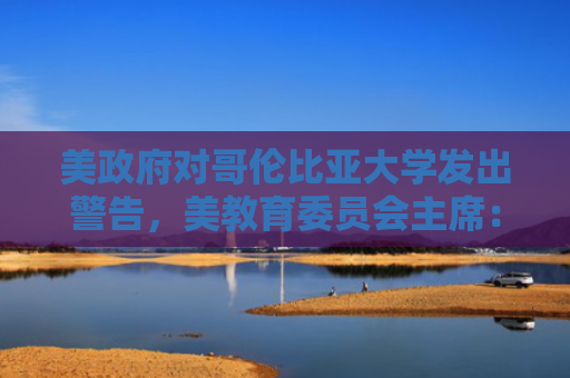 美政府对哥伦比亚大学发出警告，美教育委员会主席：“又一次半随机攻击”