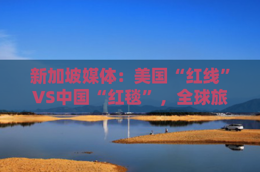 新加坡媒体：美国“红线”VS中国“红毯”，全球旅游舞台上的角色发生令人惊讶逆转