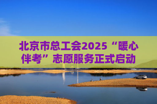 北京市总工会2025“暖心伴考”志愿服务正式启动