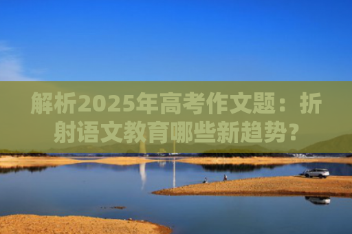 解析2025年高考作文题：折射语文教育哪些新趋势？
