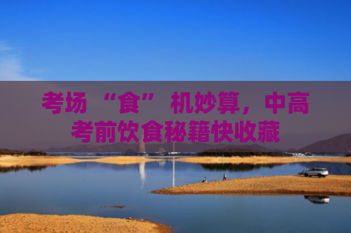 考场 “食” 机妙算，中高考前饮食秘籍快收藏