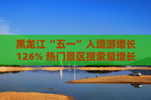 黑龙江“五一”入境游增长126% 热门景区搜索量增长超800%