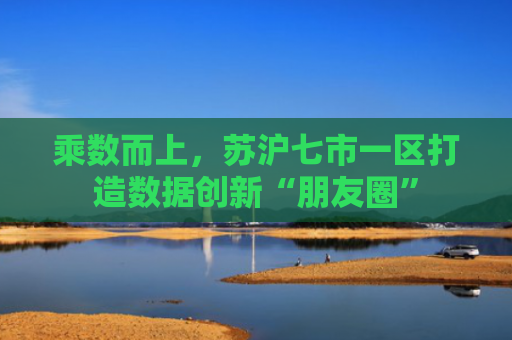 乘数而上，苏沪七市一区打造数据创新“朋友圈”