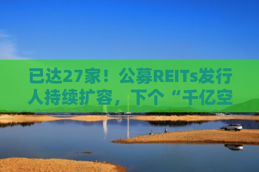 已达27家！公募REITs发行人持续扩容，下个“千亿空间”如何打开？