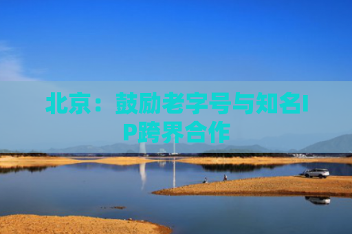 北京：鼓励老字号与知名IP跨界合作