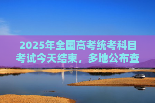 2025年全国高考统考科目考试今天结束，多地公布查分时间
