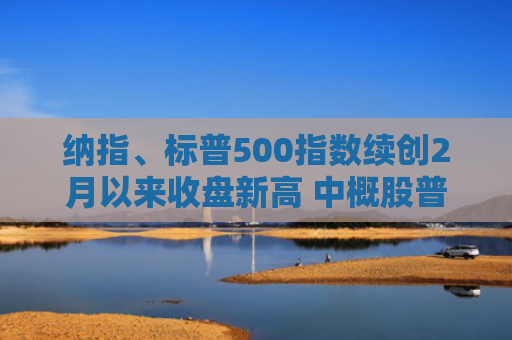 纳指、标普500指数续创2月以来收盘新高 中概股普遍上涨