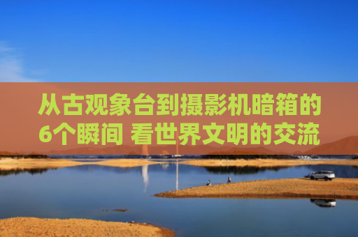 从古观象台到摄影机暗箱的6个瞬间 看世界文明的交流与互鉴