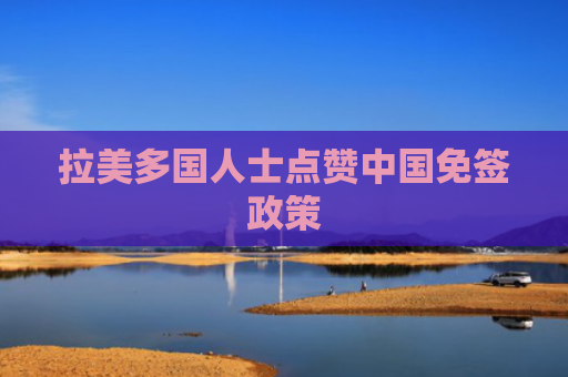 拉美多国人士点赞中国免签政策
