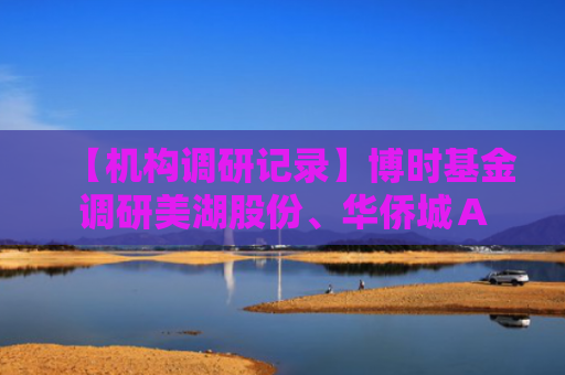 【机构调研记录】博时基金调研美湖股份、华侨城Ａ