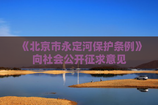《北京市永定河保护条例》向社会公开征求意见
