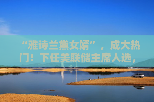 “雅诗兰黛女婿”，成大热门！下任美联储主席人选，还有谁？