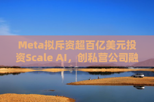 Meta拟斥资超百亿美元投资Scale AI，创私营公司融资新纪录