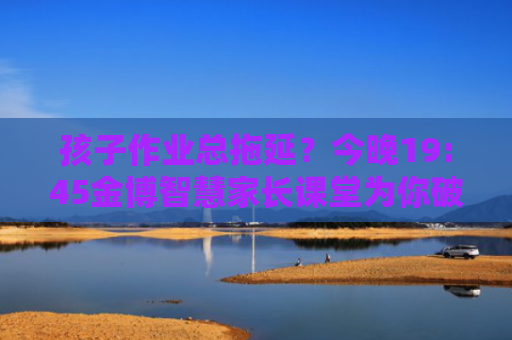 孩子作业总拖延？今晚19:45金博智慧家长课堂为你破解难题