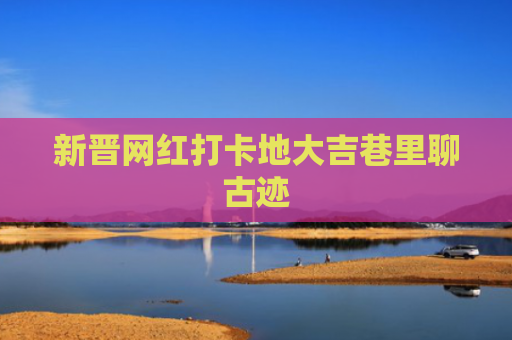 新晋网红打卡地大吉巷里聊古迹