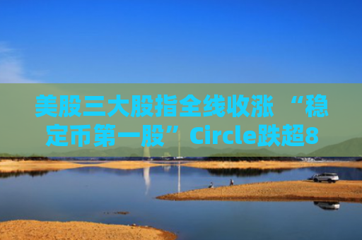 美股三大股指全线收涨 “稳定币第一股”Circle跌超8%