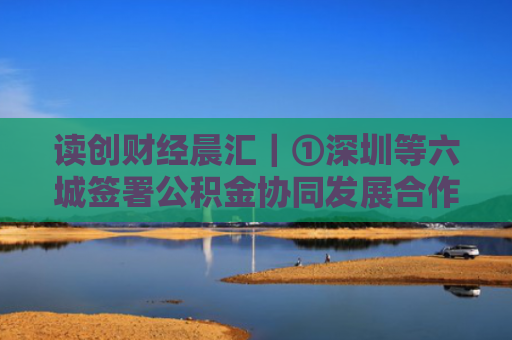 读创财经晨汇｜①深圳等六城签署公积金协同发展合作协议②5月中国中小企业发展指数上升