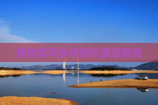 推动筑牢乡村振兴廉洁防线
