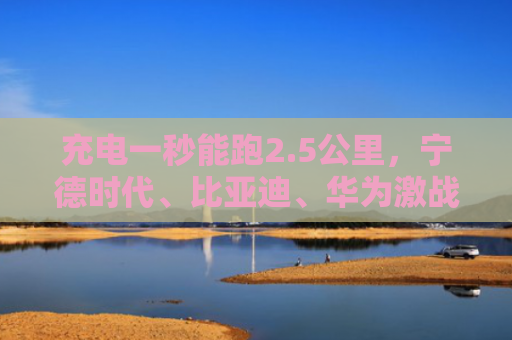 充电一秒能跑2.5公里，宁德时代、比亚迪、华为激战超充赛道