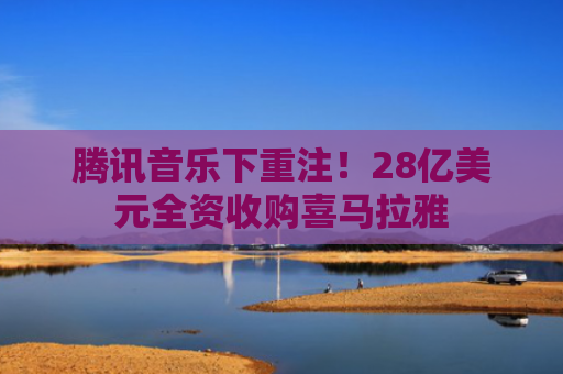 腾讯音乐下重注！28亿美元全资收购喜马拉雅