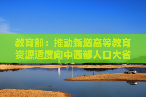 教育部：推动新增高等教育资源适度向中西部人口大省倾斜
