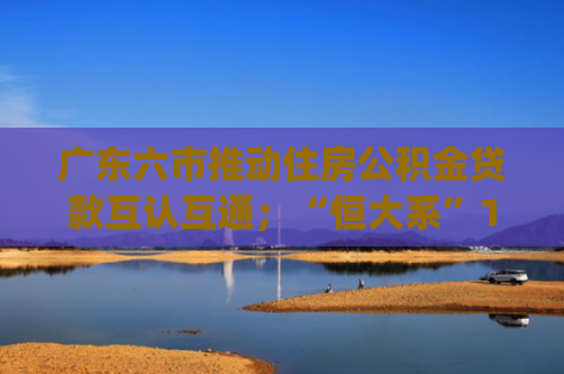 广东六市推动住房公积金贷款互认互通；“恒大系”113亿元不良债权被挂牌 | 房产早参