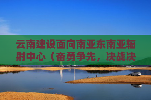 云南建设面向南亚东南亚辐射中心（奋勇争先，决战决胜“十四五”）