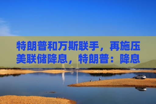特朗普和万斯联手，再施压美联储降息，特朗普：降息一个百分点！