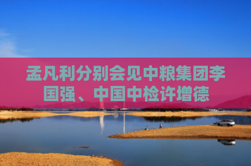 孟凡利分别会见中粮集团李国强、中国中检许增德