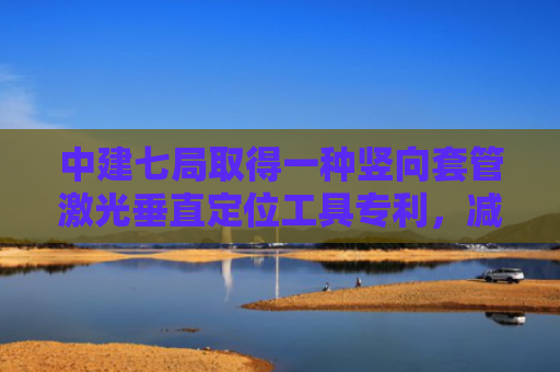 中建七局取得一种竖向套管激光垂直定位工具专利，减少后期在铺设管道时由于预埋套管中心存在偏差带来的施工问题