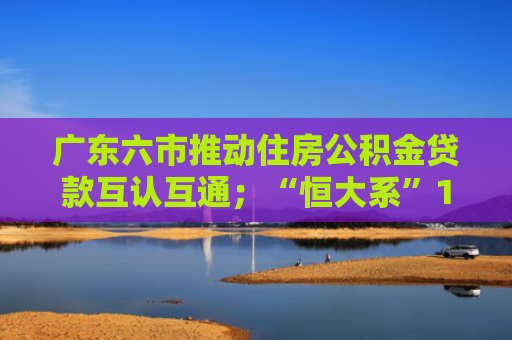 广东六市推动住房公积金贷款互认互通；“恒大系”113亿元不良债权被挂牌｜房产早参