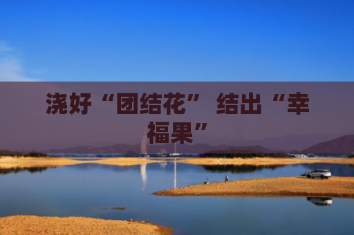 浇好“团结花” 结出“幸福果”