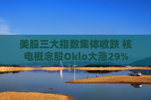 美股三大指数集体收跌 核电概念股Oklo大涨29%