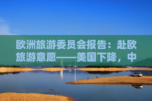 欧洲旅游委员会报告：赴欧旅游意愿——美国下降，中国上升
