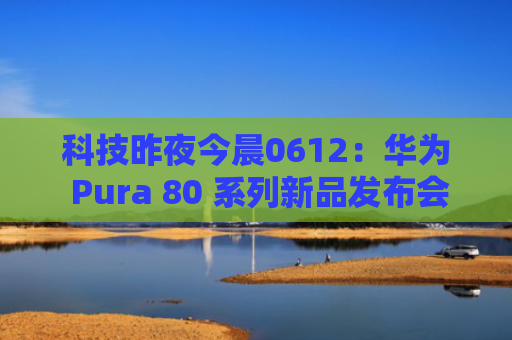 科技昨夜今晨0612：华为 Pura 80 系列新品发布会汇总