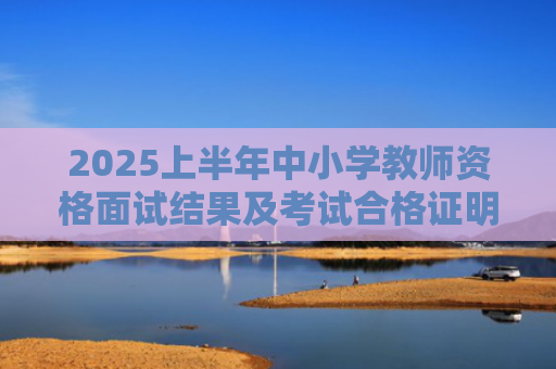 2025上半年中小学教师资格面试结果及考试合格证明查询通知
