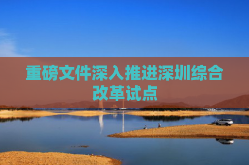 重磅文件深入推进深圳综合改革试点