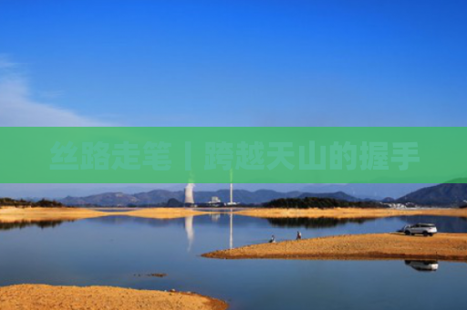 丝路走笔丨跨越天山的握手