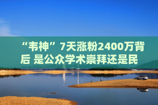 “韦神”7天涨粉2400万背后 是公众学术崇拜还是民间造神狂欢？