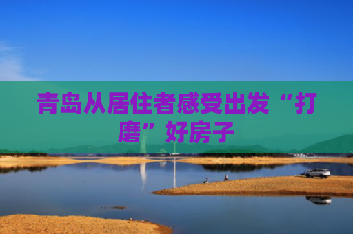 青岛从居住者感受出发“打磨”好房子