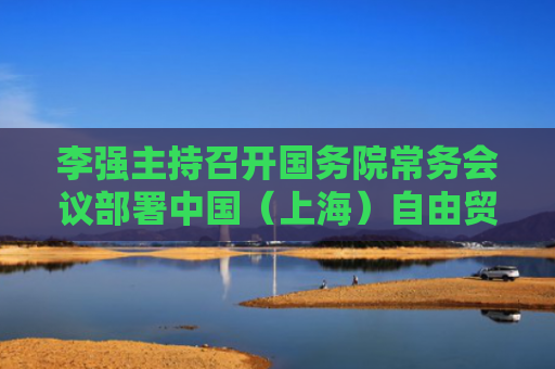 李强主持召开国务院常务会议部署中国（上海）自由贸易试验区试点措施复制推广工作听取构建房地产发展新模式和推进好房子建设有关情况汇报审议通过《关