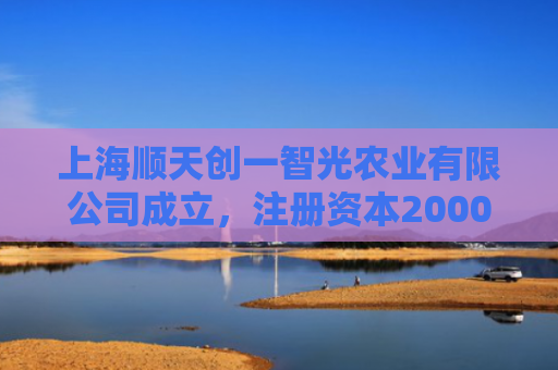 上海顺天创一智光农业有限公司成立，注册资本20000万人民币