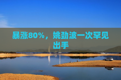 暴涨80%，姚劲波一次罕见出手