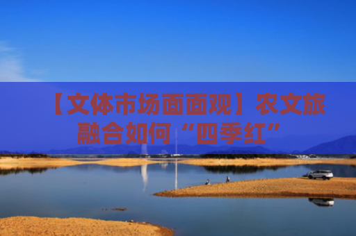 【文体市场面面观】农文旅融合如何“四季红”