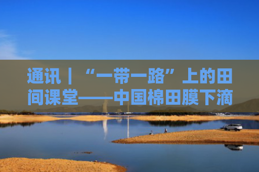 通讯｜“一带一路”上的田间课堂——中国棉田膜下滴灌技术“西行记”