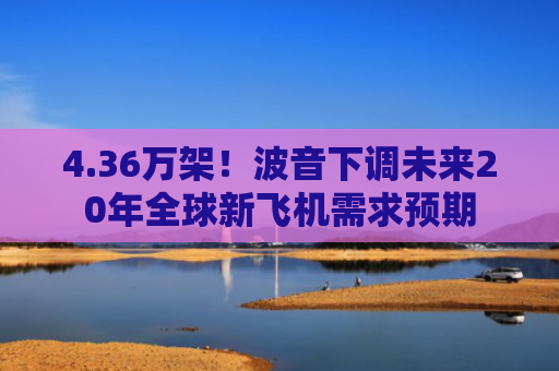4.36万架！波音下调未来20年全球新飞机需求预期