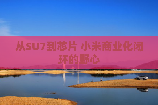 从SU7到芯片 小米商业化闭环的野心
