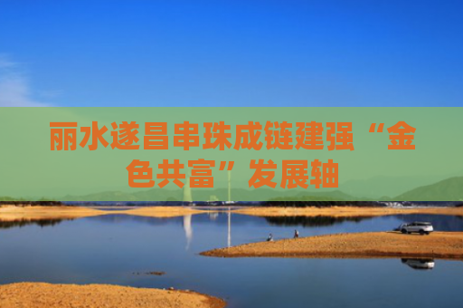 丽水遂昌串珠成链建强“金色共富”发展轴