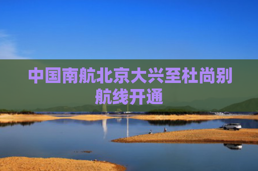 中国南航北京大兴至杜尚别航线开通