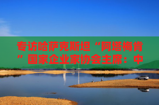 专访哈萨克斯坦“阿塔梅肯”国家企业家协会主席：中哈经贸合作持续优化拓展
